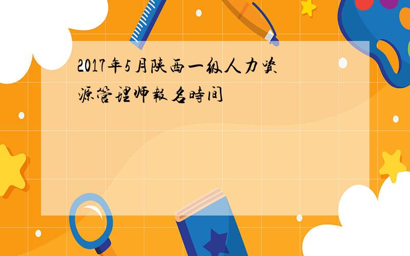 2017年5月陕西一级人力资源管理师报名时间