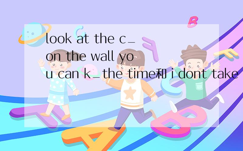 look at the c_on the wall you can k_the time和ｉdont take my w_with me can you t_ me the time now怎么写