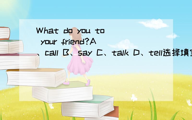 What do you to your friend?A、call B、say C、talk D、tell选择填空