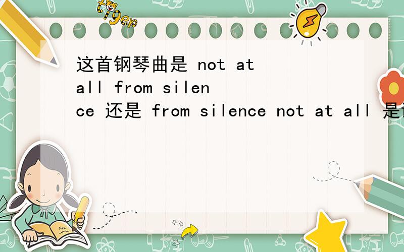 这首钢琴曲是 not at all from silence 还是 from silence not at all 是谁弹的?名字和专辑是什么?是 not at all from silence 还是 from silence not at all