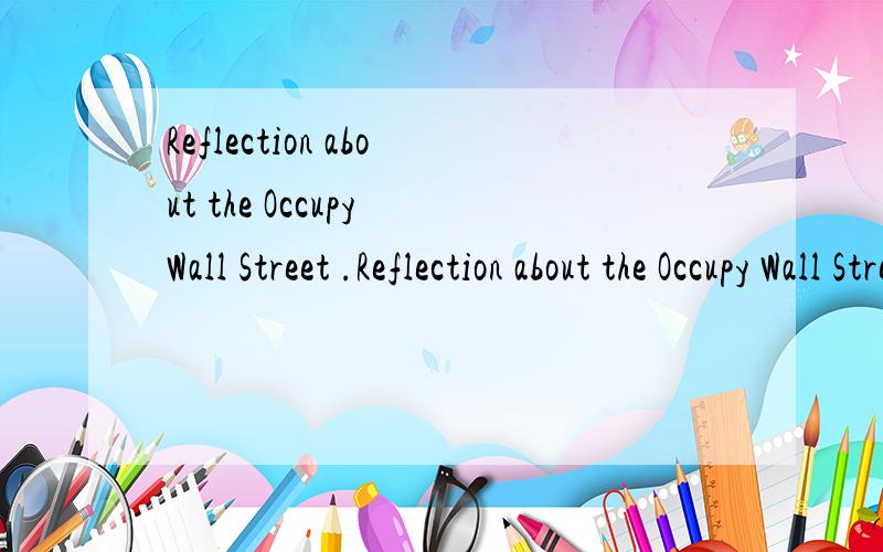 Reflection about the Occupy Wall Street .Reflection about the Occupy Wall Street It was on September17,in 2011 that a demonstration,named occupy wall street,broke out in New York,America.Thousands of demonstrators gathered in Manhattan trying to occu