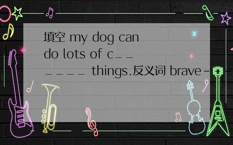 填空 my dog can do lots of c______ things.反义词 brave---____