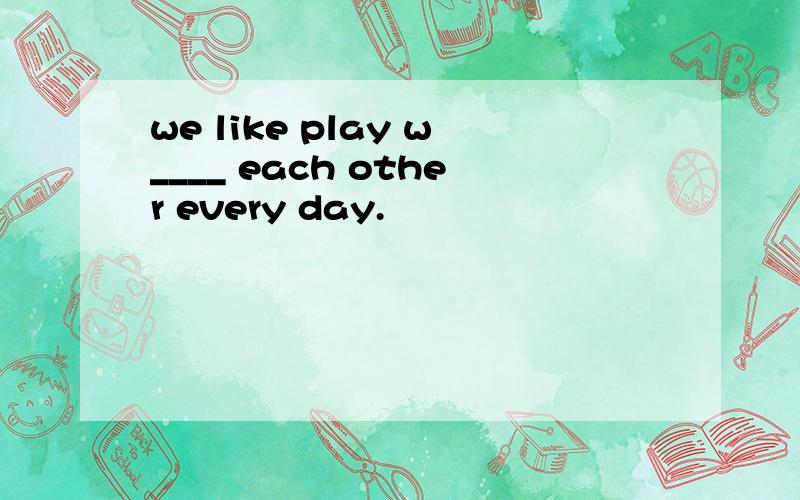 we like play w____ each other every day.