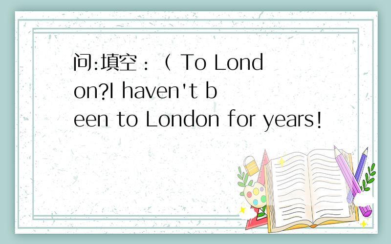 问:填空：（ To London?I haven't been to London for years!