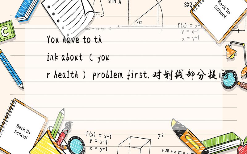 You have to think about （your health） problem first.对划线部分提问（）（）do I have to think about first?