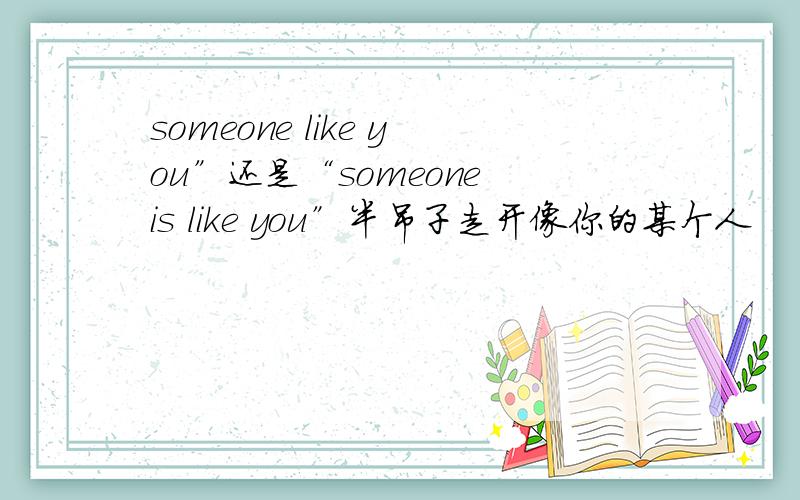 someone like you”还是“someone is like you”半吊子走开像你的某个人