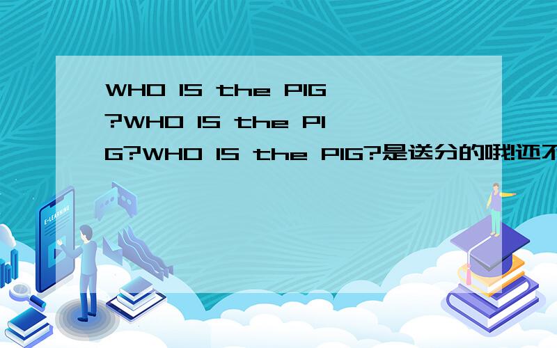 WHO IS the PIG?WHO IS the PIG?WHO IS the PIG?是送分的哦!还不快答!