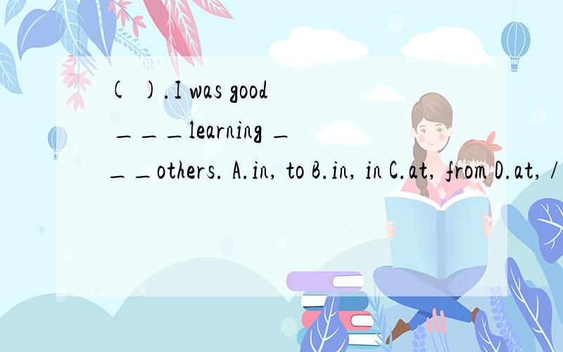 ( ).I was good ___learning ___others. A.in, to B.in, in C.at, from D.at, /