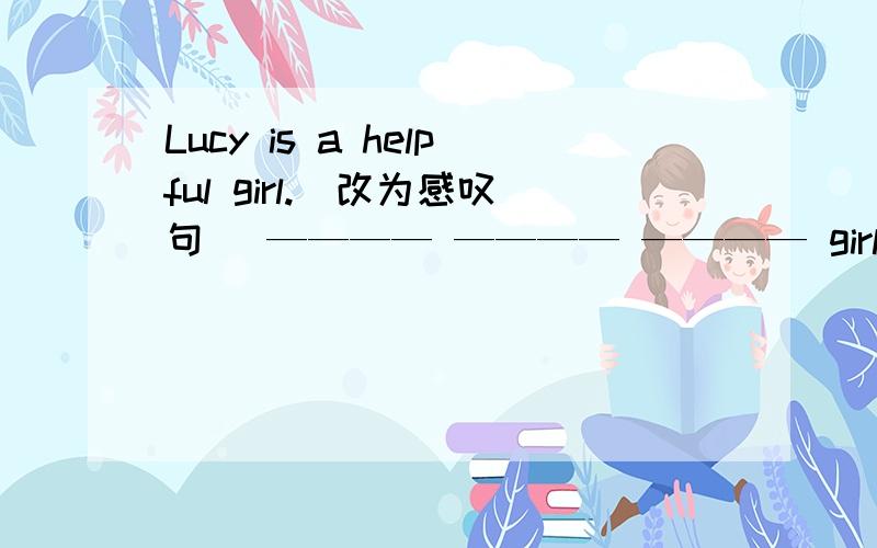 Lucy is a helpful girl.(改为感叹句） ———— ———— ———— girl Lucy is!