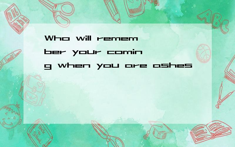 Who will remember your coming when you are ashes