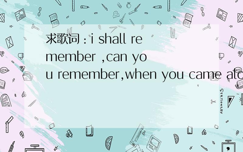 求歌词：i shall remember ,can you remember,when you came alone应该是一个男生组合唱的歌.