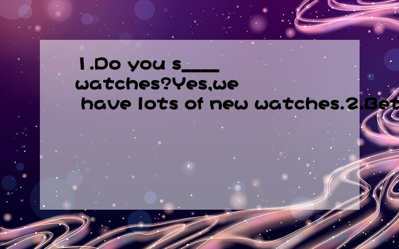 1.Do you s____watches?Yes,we have lots of new watches.2.Beth has a beautiful _____.Listen!she ls singing very wellA;voice B;look C;sound D;smell3.Shall l get you some drink?______.l am not thirstyA;Yes,please B;Here you are C;You are welcome D;NO,tha