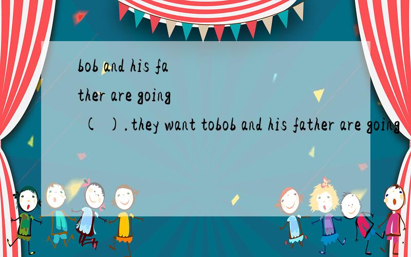 bob and his father are going ( ).they want tobob and his father are going ( ).they want to ( ) a MP5 player.bob wants to ( ) English with it .MP5 player is very ( ) ,he can put ir in his pocket and ( ) in anywhere.he can alsi ( ) to music when he is