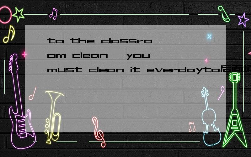 to the classroom clean ,you must clean it everdayto后面填什么