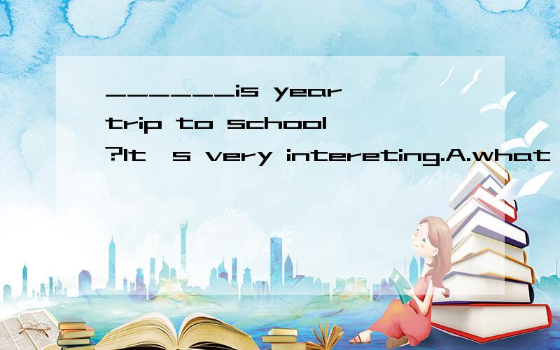 ______is year trip to school?It's very intereting.A.what B.Why C.when D.How