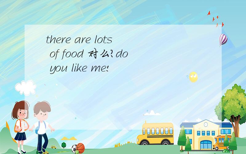 there are lots of food 对么?do you like me!