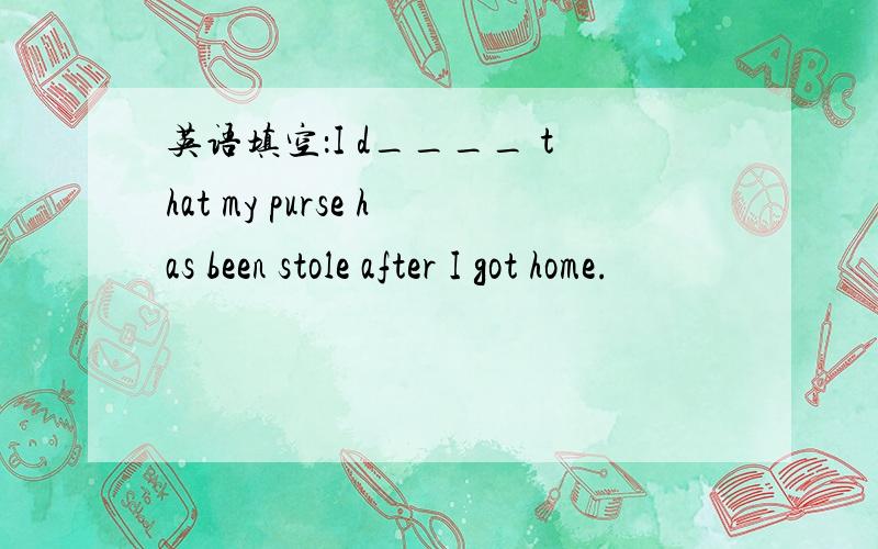 英语填空：I d____ that my purse has been stole after I got home.
