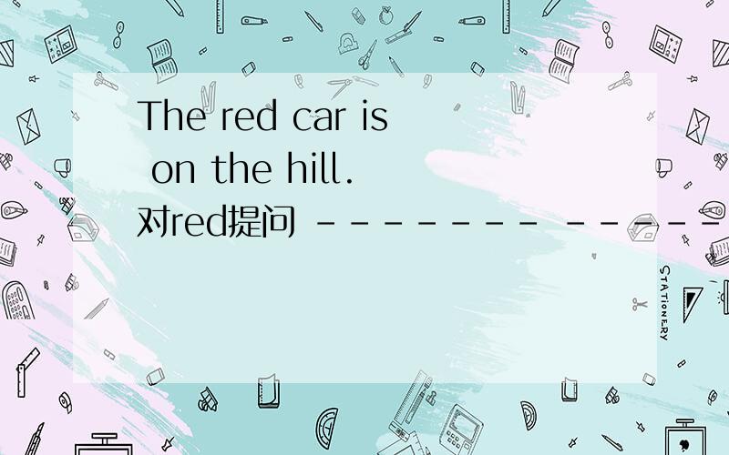 The red car is on the hill. 对red提问 ------- --------is on the hill