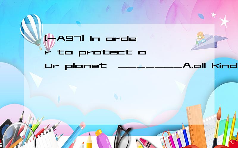 [-A97] In order to protect our planet,_______A.all kinds of pollution should be reduced B.we should reduce all kinds of pollution C.the environment should be protected firstD.it's important to protect our environment 翻译并分析