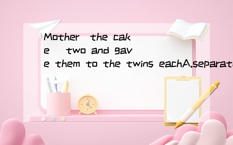 Mother_the cake_ two and gave them to the twins eachA.separated,/B.sparated,toC.divided,intoD.divide,to选哪个?why?