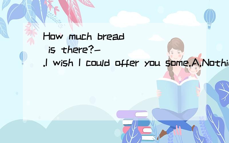 How much bread is there?-( ).I wish I could offer you some.A.Nothing B.All C.None D.Any