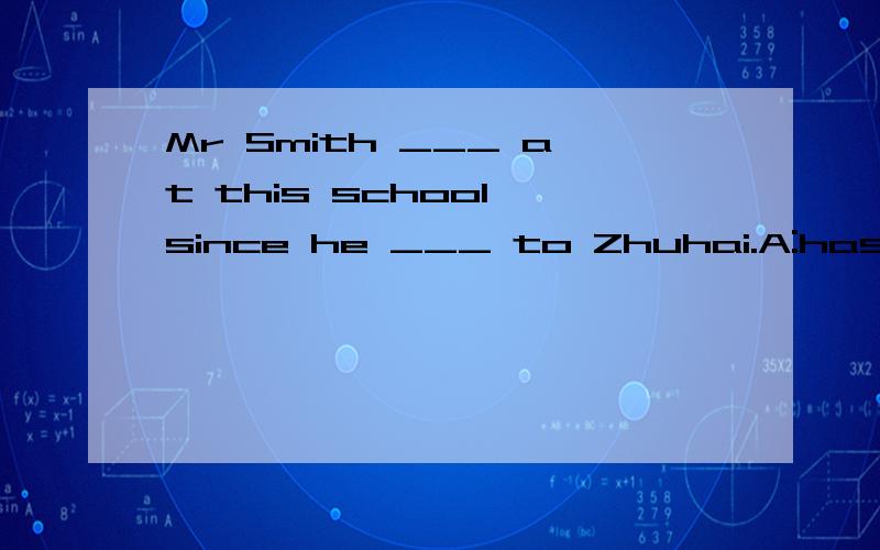 Mr Smith ___ at this school since he ___ to Zhuhai.A:has been taught; came B:has taught; has comeC:has been teaching; has come D:has been teaching; came为什么选D?has been teaching是什么时态?