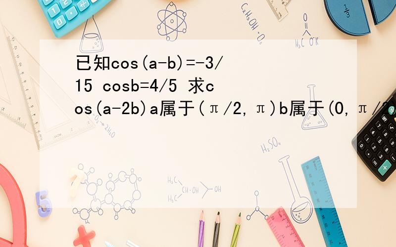 已知cos(a-b)=-3/15 cosb=4/5 求cos(a-2b)a属于(π/2,π)b属于(0,π/2)求cos(a-2b)