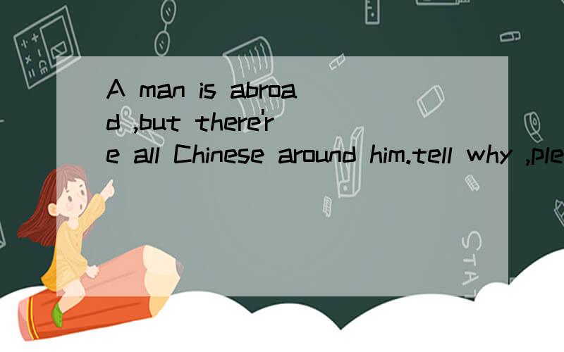A man is abroad ,but there're all Chinese around him.tell why ,please请用英语回答!THANK YOU!