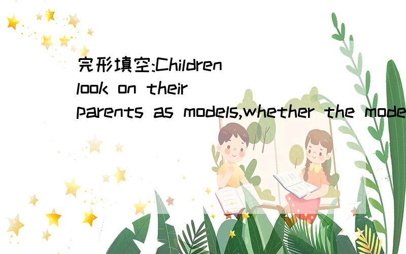 完形填空:Children look on their parents as models,whether the models are good or bad.Pleaselook at