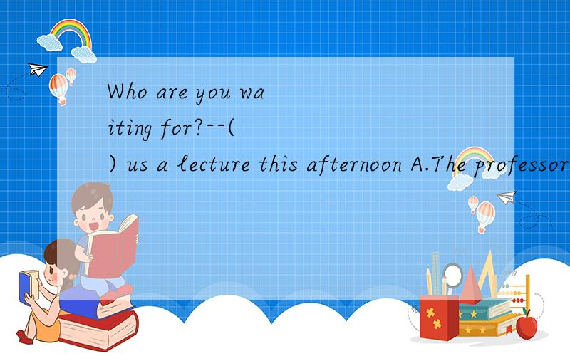 Who are you waiting for?--( ) us a lecture this afternoon A.The professor wants to giveB.The professor will give C.The professor about to giveD.The professor to give选D,为什么不选C