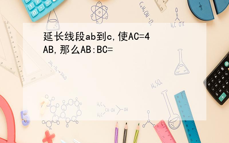 延长线段ab到c,使AC=4AB,那么AB:BC=