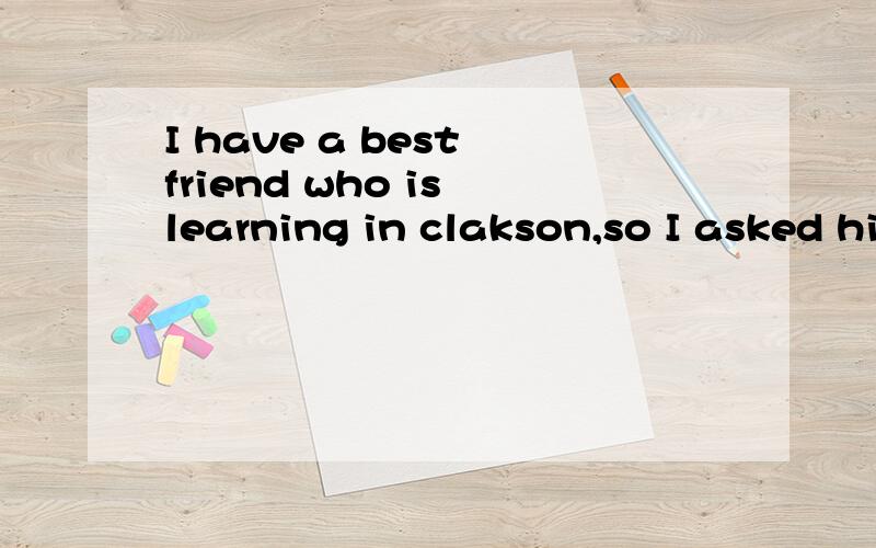 I have a best friend who is learning in clakson,so I asked him about the campus lives.He told me clakson is a small campus that you can get in touch with professors and students easily.Also,the campus provides the students abundant equipments and mes