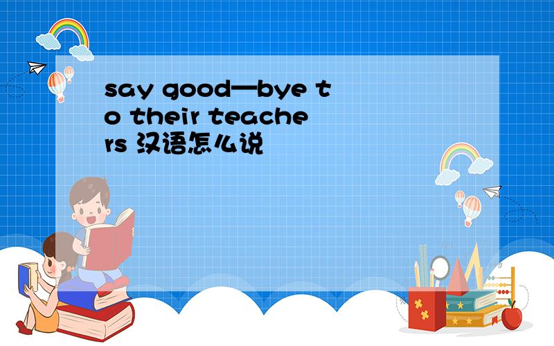 say good—bye to their teachers 汉语怎么说