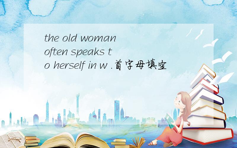 the old woman often speaks to herself in w .首字母填空