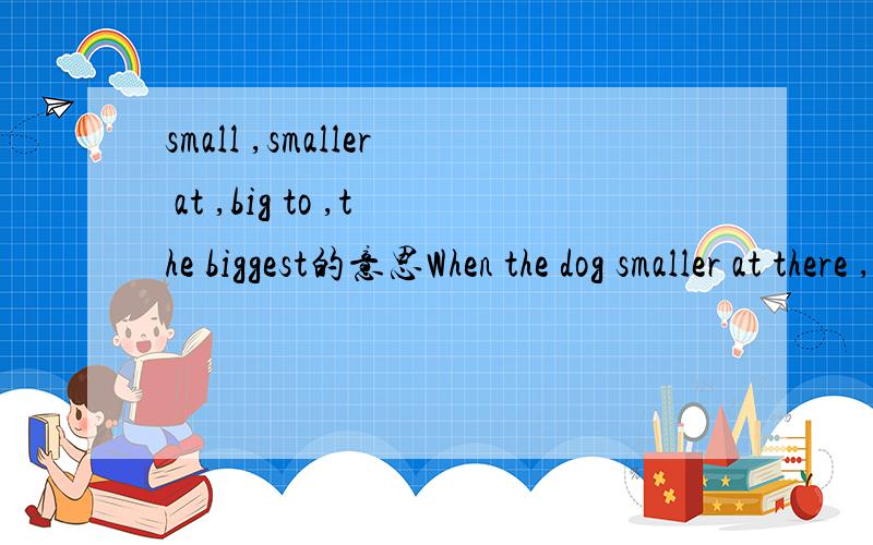 small ,smaller at ,big to ,the biggest的意思When the dog smaller at there ,he tried to bake both hats together in his mouth .用在这一句,这些small ,smaller at ,big to ,the biggest词,
