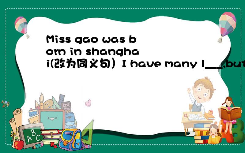 Miss gao was born in shanghai(改为同义句）I have many l___,but I only like english(横线上填单词）I have only one h____-playing footballMISS Gao was born in shanghai(改为同义句）miss gao _____ _____ shanghai你现在很了解你所