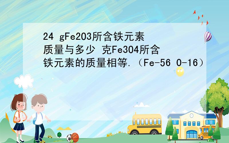 24 gFe2O3所含铁元素质量与多少 克Fe3O4所含铁元素的质量相等.（Fe-56 0-16）