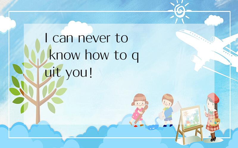I can never to know how to quit you!