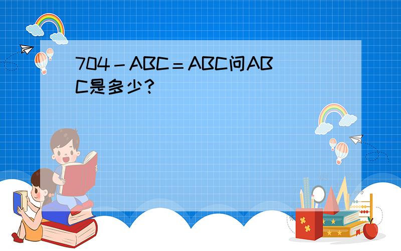 704－ABC＝ABC问ABC是多少?