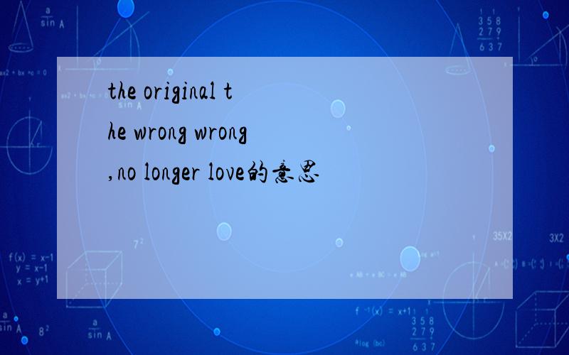 the original the wrong wrong,no longer love的意思