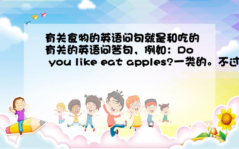 有关食物的英语问句就是和吃的有关的英语问答句，例如：Do you like eat apples?一类的。不过要比这些再难一点，要五个。
