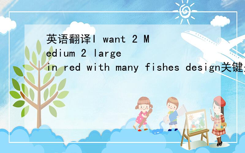 英语翻译I want 2 Medium 2 large in red with many fishes design关键是那个Medium 2 large