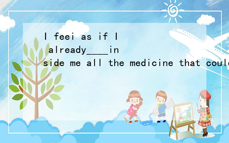 I feei as if I already____inside me all the medicine that could cure the illness.为什么用had had 而不用have had 要说的详细些,我的英语学的不是太好啦!