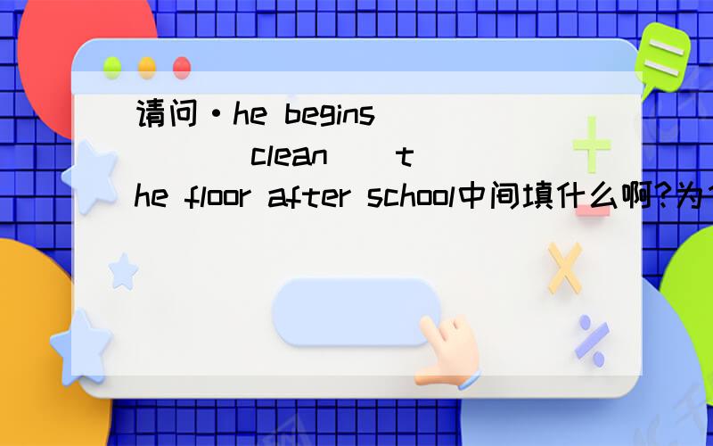 请问·he begins ( ) ( clean ) the floor after school中间填什么啊?为什么拟
