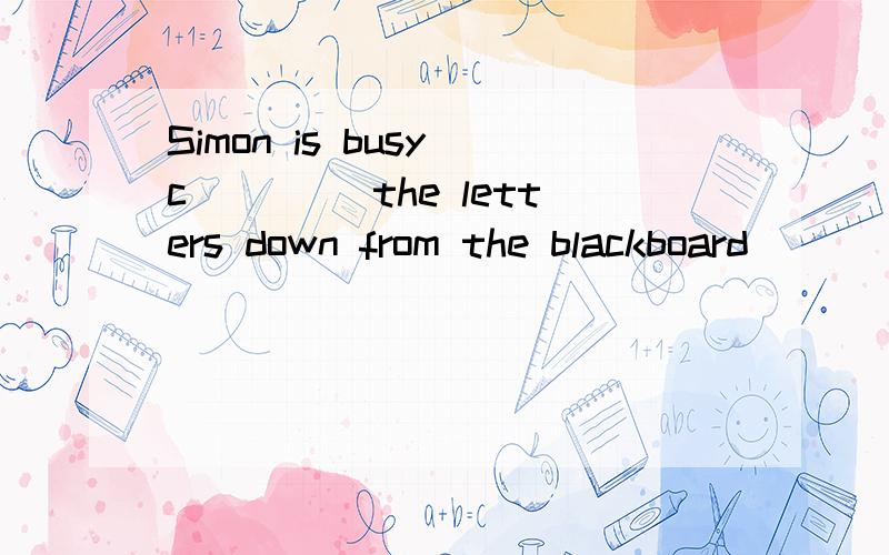 Simon is busy c____ the letters down from the blackboard