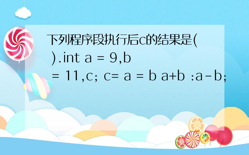 下列程序段执行后c的结果是( ).int a = 9,b = 11,c; c= a = b a+b :a-b;