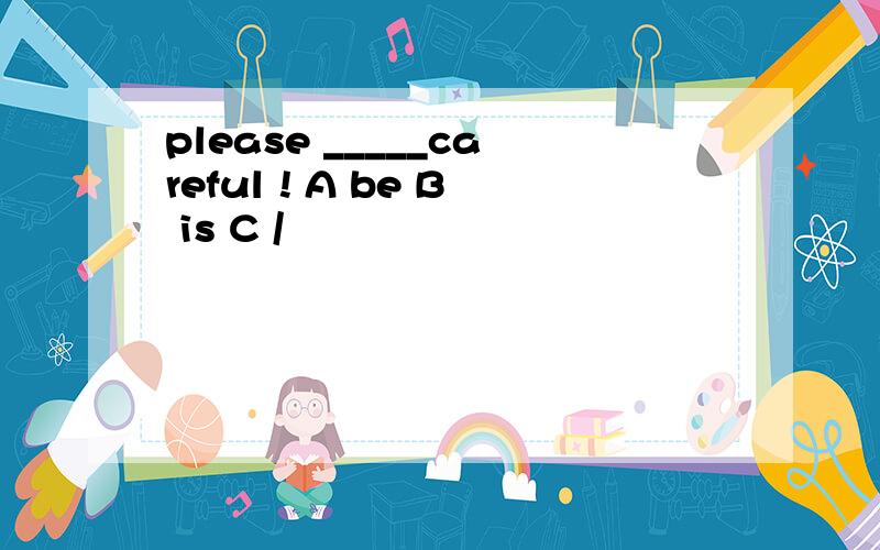 please _____careful ! A be B is C /﻿