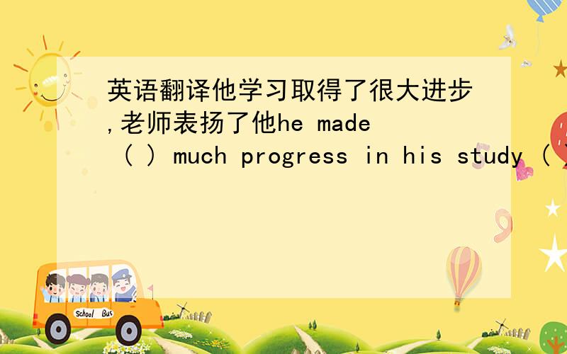 英语翻译他学习取得了很大进步,老师表扬了他he made ( ) much progress in his study ( ) the teacher praised him.