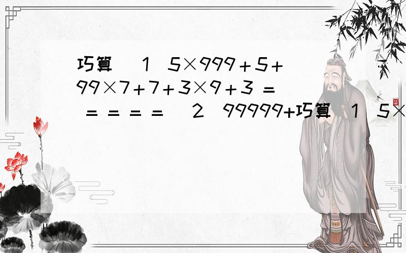 巧算 （1）5×999＋5＋99×7＋7＋3×9＋3 = = = = = （2）99999+巧算（1）5×999＋5＋99×7＋7＋3×9＋3=  ====（2）99999+9999+999+99+9+5======