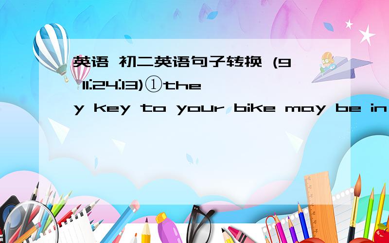 英语 初二英语句子转换 (9 11:24:13)①they key to your bike may be in your bag.（改同义句）（）the key to your bike（）in your bag.②let me tell you how you can solve the problem.（改为简单句）let me tell you （）（）